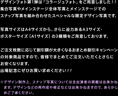 デザインフォト第1弾は「コラージュフォト」をご用意しました！！集合写真やメインステージ全体写真とメインステージでのスナップ写真を組み合わせたスペシャルな限定デザイン写真です。写真サイズはA4サイズから、さらに迫力あるA3サイズ・ポスターサイズ（A1サイズ）の3種類をご用意しております。ご注文枚数に応じて割引額が大きくなるおまとめ割引キャンペーンの対象商品ですので、皆様でまとめてご注文いただくとさらにお安くなります。出場記念にぜひお買い求めください！！※デザイン制作上、スナップ写真については全出演者の掲載は出来かねます。デザインなどの再作成や修正などは出来かねますので、あらかじめご了承ください。