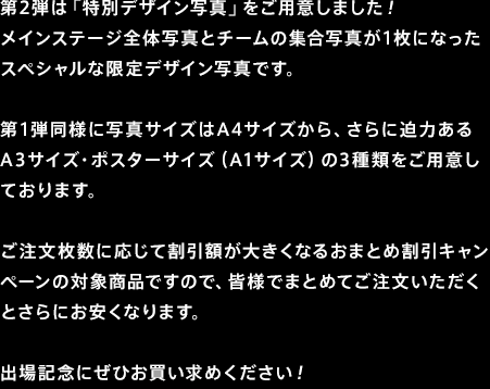 第2弾は「特別デザイン写真」をご用意しました！メインステージ全体写真とチームの集合写真が1枚になったスペシャルな限定デザイン写真です。第1弾同様に写真サイズはA4サイズから、さらに迫力あるA3サイズ・ポスターサイズ（A1サイズ）の3種類をご用意しております。ご注文枚数に応じて割引額が大きくなるおまとめ割引キャンペーンの対象商品ですので、皆様でまとめてご注文いただくとさらにお安くなります。出場記念にぜひお買い求めください！1