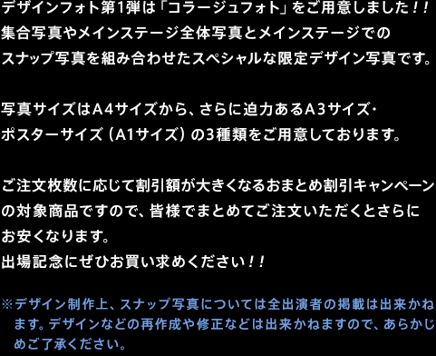 デザインフォト第1弾は「コラージュフォト」をご用意しました！！集合写真やメインステージ全体写真とメインステージでのスナップ写真を組み合わせたスペシャルな限定デザイン写真です。写真サイズはA4サイズから、さらに迫力あるA3サイズ・ポスターサイズ（A1サイズ）の3種類をご用意しております。ご注文枚数に応じて割引額が大きくなるおまとめ割引キャンペーンの対象商品ですので、皆様でまとめてご注文いただくとさらにお安くなります。出場記念にぜひお買い求めください！！※デザイン制作上、スナップ写真については全出演者の掲載は出来かねます。デザインなどの再作成や修正などは出来かねますので、あらかじめご了承ください。